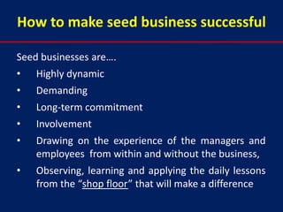 How to make seed business successful

Seed businesses are….
•   Highly dynamic
•   Demanding
•   Long-term commitment
•   Involvement
•   Drawing on the experience of the managers and
    employees from within and without the business,
•   Observing, learning and applying the daily lessons
    from the “shop floor” that will make a difference
 