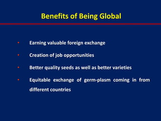 Benefits of Being Global


•   Earning valuable foreign exchange

•   Creation of job opportunities

•   Better quality seeds as well as better varieties

•   Equitable exchange of germ-plasm coming in from
    different countries
 