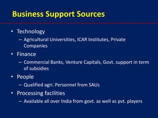 Business Support Sources
• Technology
   – Agricultural Universities, ICAR Institutes, Private
     Companies
• Finance
   – Commercial Banks, Venture Capitals, Govt. support in term
     of subsidies
• People
   – Qualified agri. Personnel from SAUs
• Processing facilities
   – Available all over India from govt. as well as pvt. players
 