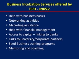 Business Incubation Services offered by
                 BPD - JNKVV
•    Help with business basics
•    Networking activities
•    Marketing assistance
•    Help with financial management
•    Access to capital – linking to banks
•    Links to university/corporate partners
•    Seed Business training programs
•    Mentoring and coaching
 