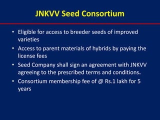 JNKVV Seed Consortium
• Eligible for access to breeder seeds of improved
  varieties
• Access to parent materials of hybrids by paying the
  license fees
• Seed Company shall sign an agreement with JNKVV
  agreeing to the prescribed terms and conditions.
• Consortium membership fee of @ Rs.1 lakh for 5
  years
 