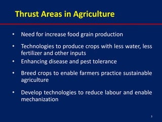 Thrust Areas in Agriculture

•    Need for increase food grain production
•    Technologies to produce crops with less water, less
     fertilizer and other inputs
•    Enhancing disease and pest tolerance
•    Breed crops to enable farmers practice sustainable
     agriculture
•    Develop technologies to reduce labour and enable
     mechanization

                                                       3
 