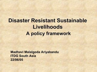 Disaster Resistant Sustainable 
Livelihoods 
A policy framework 
Madhavi Malalgoda Ariyabandu 
ITDG South Asia 
22/06/05 
 