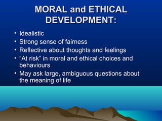 MORAL and ETHICAL
DEVELOPMENT:
•
•
•
•

Idealistic
Strong sense of fairness
Reflective about thoughts and feelings
“At risk” in moral and ethical choices and
behaviours
• May ask large, ambiguous questions about
the meaning of life

 