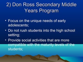 2) Don Ross Secondary Middle
Years Program
• Focus on the unique needs of early
adolescents;
• Do not rush students into the high school
setting;
• Provide social activities that are more
compatible with the maturity levels of the
students;

 