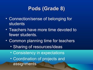 Pods (Grade 8)
• Connection/sense of belonging for
students
• Teachers have more time devoted to
fewer students.
• Common planning time for teachers
• Sharing of resources/ideas
• Consistency in expectations
• Coordination of projects and
assignments

 