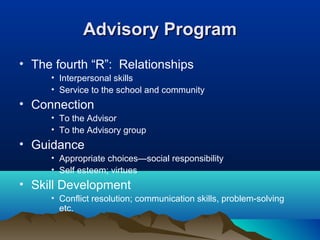 Advisory Program
• The fourth “R”: Relationships
• Interpersonal skills
• Service to the school and community

• Connection
• To the Advisor
• To the Advisory group

• Guidance
• Appropriate choices—social responsibility
• Self esteem; virtues

• Skill Development
• Conflict resolution; communication skills, problem-solving
etc.

 