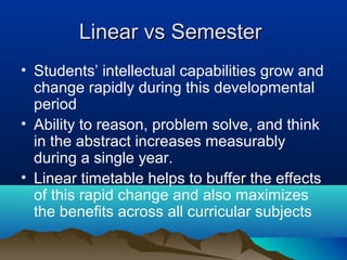 Linear vs Semester
• Students’ intellectual capabilities grow and
change rapidly during this developmental
period
• Ability to reason, problem solve, and think
in the abstract increases measurably
during a single year.
• Linear timetable helps to buffer the effects
of this rapid change and also maximizes
the benefits across all curricular subjects

 