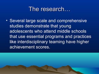 The research…
• Several large scale and comprehensive
studies demonstrate that young
adolescents who attend middle schools
that use essential programs and practices
like interdisciplinary teaming have higher
achievement scores.

 