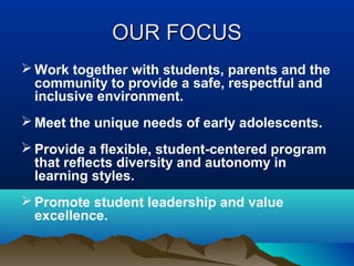OUR FOCUS
 Work together with students, parents and the
community to provide a safe, respectful and
inclusive environment.
 Meet the unique needs of early adolescents.
 Provide a flexible, student-centered program
that reflects diversity and autonomy in
learning styles.
 Promote student leadership and value
excellence.

 