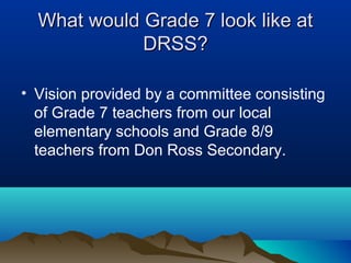 What would Grade 7 look like at
DRSS?
• Vision provided by a committee consisting
of Grade 7 teachers from our local
elementary schools and Grade 8/9
teachers from Don Ross Secondary.

 
