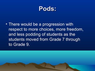 Pods:
• There would be a progression with
respect to more choices, more freedom,
and less podding of students as the
students moved from Grade 7 through
to Grade 9.

 
