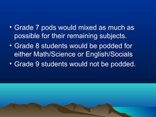 • Grade 7 pods would mixed as much as
possible for their remaining subjects.
• Grade 8 students would be podded for
either Math/Science or English/Socials
• Grade 9 students would not be podded.

 
