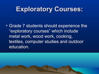 Exploratory Courses:
• Grade 7 students should experience the
“exploratory courses” which include
metal work, wood work, cooking,
textiles, computer studies and outdoor
education.

 