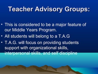 Teacher Advisory Groups:
• This is considered to be a major feature of
our Middle Years Program.
• All students will belong to a T.A.G
• T.A.G. will focus on providing students
support with organizational skills,
interpersonal skills, and self discipline

 