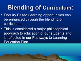 Blending of Curriculum:
• Enquiry Based Learning opportunities can
be enhanced through the blending of
curriculum.
• This is considered a major philosophical
approach to education of our students and
is reflected in our Pathways to Learning
Education Plan

 
