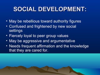SOCIAL DEVELOPMENT:
• May be rebellious toward authority figures
• Confused and frightened by new social
settings
• Fiercely loyal to peer group values
• May be aggressive and argumentative
• Needs frequent affirmation and the knowledge
that they are cared for.

 
