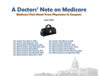 A Doctors’ Note on Medicare
    Medicare Fact Sheets From Physicians In Congress
                                         June 2012




U.S. Senator Tom Coburn, M.D.                U.S. Senator John Barrasso, M.D.
U.S. Senator John Boozman, O.D.              U.S. Senator, Rand Paul, M.D.
U.S. Representative Phil Gingrey, M.D.       U.S. Representative Phil Roe, M.D.
U.S. Representative Scott DesJarlais, M.D.   U.S. Representative Paul Gosar, D.D.S.
U.S. Representative Diane Black              U.S. Representative Renee Ellmers
U.S. Representative John Fleming, M.D.       U.S. Representative Charles Boustany, M.D.
U.S. Representative Dan Benishek, M.D.       U.S. Representative Larry Bucshon, M.D.
U.S. Representative Andy Harris, M.D.
 
