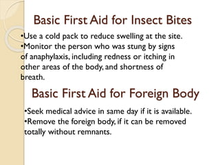 Basic First Aid for Insect Bites
Basic First Aid for Foreign Body
•Use a cold pack to reduce swelling at the site.
•Monitor the person who was stung by signs
of anaphylaxis, including redness or itching in
other areas of the body, and shortness of
breath.
•Seek medical advice in same day if it is available.
•Remove the foreign body, if it can be removed
totally without remnants.
 