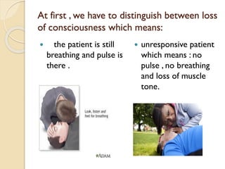 At first , we have to distinguish between loss
of consciousness which means:
 the patient is still
breathing and pulse is
there .
 unresponsive patient
which means : no
pulse , no breathing
and loss of muscle
tone.
 