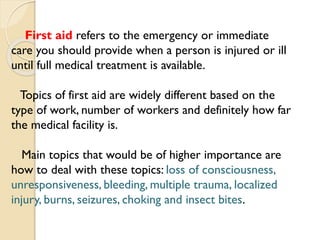 First aid refers to the emergency or immediate
care you should provide when a person is injured or ill
until full medical treatment is available.
Topics of first aid are widely different based on the
type of work, number of workers and definitely how far
the medical facility is.
Main topics that would be of higher importance are
how to deal with these topics: loss of consciousness,
unresponsiveness, bleeding, multiple trauma, localized
injury, burns, seizures, choking and insect bites.
 