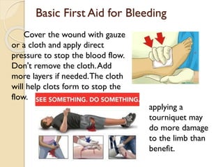 Basic First Aid for Bleeding
Cover the wound with gauze
or a cloth and apply direct
pressure to stop the blood flow.
Don't remove the cloth.Add
more layers if needed.The cloth
will help clots form to stop the
flow.
applying a
tourniquet may
do more damage
to the limb than
benefit.
 