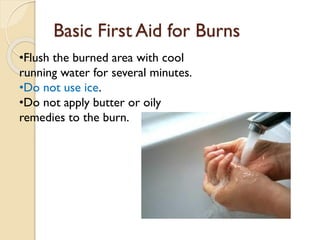 Basic First Aid for Burns
•Flush the burned area with cool
running water for several minutes.
•Do not use ice.
•Do not apply butter or oily
remedies to the burn.
 