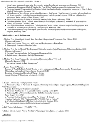 Solomon Kamson, MD, PhD - Professional Resume - MHA, FIPP, FRCS
http://www.drsolomonkamson.com/[3/19/2014 8:54:56 PM]
lateral recess lesions and open spine discectomies with orthopedic and neurosurgeons, Germany, 2002
Percutaneous Discectomy Clinical Training for Perc-D Disc Wands, sponsored by Arthrocare Spine, 2003
Physician Surgical Preceptorship Certification: Spinal Stabilization Device Implantation, sponsored by Disc-O-Tech
Medical Technologies, Germany, 2003
Eighth Budapest Workshop on Interventional Procedures for Chronic Pain Conference, including advanced cadaver
lab for vertebroplasty, spinal endoscopy & epiduroscopy, radiofrequency lesioning, IDET and coblation disc
techniques, World Institute of Pain, Hungary, 2003
Surgical Preceptorship Training in Minimally Invasive Spine Surgery, Germany, 2004
Open Discectomy Clinical Training, hands-on-surgical techniques, proctored by orthopedic & neurosurgeons,
product by Nuvasive, Germany, 2004
Inter-Spinal Distraction Management Techniques and Cadaver course, hands-on surgical training program with
orthopedic & neurosurgeons, product by Paradigm Spine, Germany, 2005
Clinical Preceptorship Program in Open Spine Surgery, hands-on-proctoring by neurosurgeons & orthopedic
surgeons, Germany, 2006
Scholarships, Awards, Publications
1. Medical Text: Manchikanti, L et al, ‘Low Back Pain- Diagnosis and Treatment', First Edition, 2002.
      Chapters by Kamson, S
      i. Endoscopic Lumbar Discectomy with Laser and Radiofrequency Discoplasty.
      ii. Fluoroscopic Anatomy of Lumbar Spine.
2. Medical Text: Savitz, M et al, 'The Practice of Minimally Invasive Spinal Technique', Millennium Edition, 2001.
      Chapters by Kamson, S
      i. Electrical Neuro-stimulation for Treatment of Intractable Pain
      ii. Radiofrequency Techniques for Pain Management
3. Medical Text: Spinal Anatomy for Interventional Procedures, Best, T. M et al.
      Chapter by Kamson, S MD
      ‘Fluoroscopic Manual for Pain Management'
4. Recent Research/Abstract:
      Kamson S, Wright R, Finch P et al, ‘Precise In Vivo Measurement of Peak Intra-Annular Temperatures
      Obtained during Intradiscal Electrothermal Therapy (IDET)'.
      Presented at International Intradiscal Therapy Society
      Annual Meeting, Williamsburg, VA. June 8-10, 2000
 
5. Recent Lectures and Faculty/Speakers Forum:
      a. American College of Physicians & Surgeons, Minimally Invasive Spine Surgery Update, March 2003 (Keystone,
CO), “Endoscopic
      Cervical discectomy for foraminal herniation”.
      b. American Pain Society, 21 st Annual Scientific Meeting, March 2002
       ( Baltimore , MD ), “From the Bench to the Bedside, Minimally Invasive
      Spine Surgery (M.I.S.S)”.
      c. American Society of Interventional Pain Physicians, 4 th Annual
       Meeting, September 2002 (Washington, DC), “M.I.S.S Fact or Fiction?”
      d. Washington State Podiatric Medical Society Scientific Seminar, 2002,
      “New techniques in treatment of intractable neuropathic pain”
.
6. Full Tuition Scholarship - 1975, 1976, 1977.
7. Sidney Schwab Honors Prize in Psychiatry, Washington Univ. School of Medicine 1982
Affiliations
 