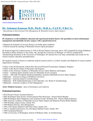 Solomon Kamson, MD, PhD - Professional Resume - MHA, FIPP, FRCS
http://www.drsolomonkamson.com/[3/19/2014 8:54:56 PM]
Visit Dr. Solomon Kamson's Website
Dr. Solomon Kamson M.D., Ph.D., M.H.A., F.I.P.P., F.R.C.S.,
“Specializing in Interventional Pain Management & Minimally Invasive Spine Surgery”
Professional Summary
Dr. Kamson is a well established, educated and experienced medical doctor who specializes in interventional pain
management and minimally invasive surgery with a special interest in:
• Diagnosis & treatment of cervical, thoracic, & lumbar spine conditions
• Clinical research & teaching of Minimally Invasive Spine procedures
Dr. Kamson began his medical journey in 1976 at Western Illinois University and in 1983 completed his Surgical/Medical
Internship at Mercy Hospital in Ann Arbor, MI., through the University of Michigan. In 1985 he completed his
Anesthesiology Residency at the University of Washington. Dr. Kamson has won many scholarships and awards for his
clinical research, education and publications.
His medical research is based on worldwide medical research and he is a Fellow member and Diplomat of various medical
organizations including:
• Fellow of the World Institute of Pain (Peer Reviewed Practical Examination, Budapest, Hungary)
• Fellow of the Royal College of Physicians and Surgeons
• Fellow of the American Academy of Minimally Invasive Spine Medicine and Surgery
• Fellow – California Spine Institute Center for Minimally Invasive Surgery
• Fellow – ARCADE Privatklinik Niederschmalkalden, Germany (Minimally Invasive Spine Surgery)
• Diplomate – American College of Healthcare Executives
• Diplomate - American Board of Anesthesiology
• Diplomate – With Added Qualification in Pain Specialty, Am. Board of Anesthesiology.
• Diplomate - American Academy of Pain Management
Active Medical Licensure - State of Washington and California
Professional Experience
• 2012 Present Clinical Assistant Professor
• 2002 Washington State Society of Interventional Pain Physicians : Present Board Member
• 2000 Washington Spine Diagnostics and Treatment Center; Kirkland, WA : Present Medical Director
• 2000 American Academy of Minimally Invasive Spine Surgery and Medicine Present Board Member
• 1998 Westlake surgery Center; Seattle, WA
• 1999 Medical Director, Pain Management;
• 1997 to Providence Medical Center Pain Clinic; Seattle, WA
• 1995 to Anesthesia Resources, Inc, Providence Medical Center; Seattle, WA
• 1998 Coordinator/Director
• 1986 to University of Washington; School of Medicine; Dept. of Anesthesiology
Visit Dr. Solomon Kamson's Website
 