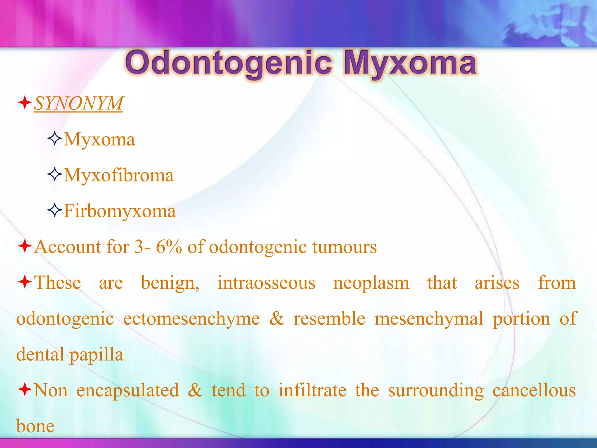 SYNONYM
Myxoma
Myxofibroma
Firbomyxoma
Account for 3- 6% of odontogenic tumours
These are benign, intraosseous neoplasm that arises from
odontogenic ectomesenchyme & resemble mesenchymal portion of
dental papilla
Non encapsulated & tend to infiltrate the surrounding cancellous
bone
 