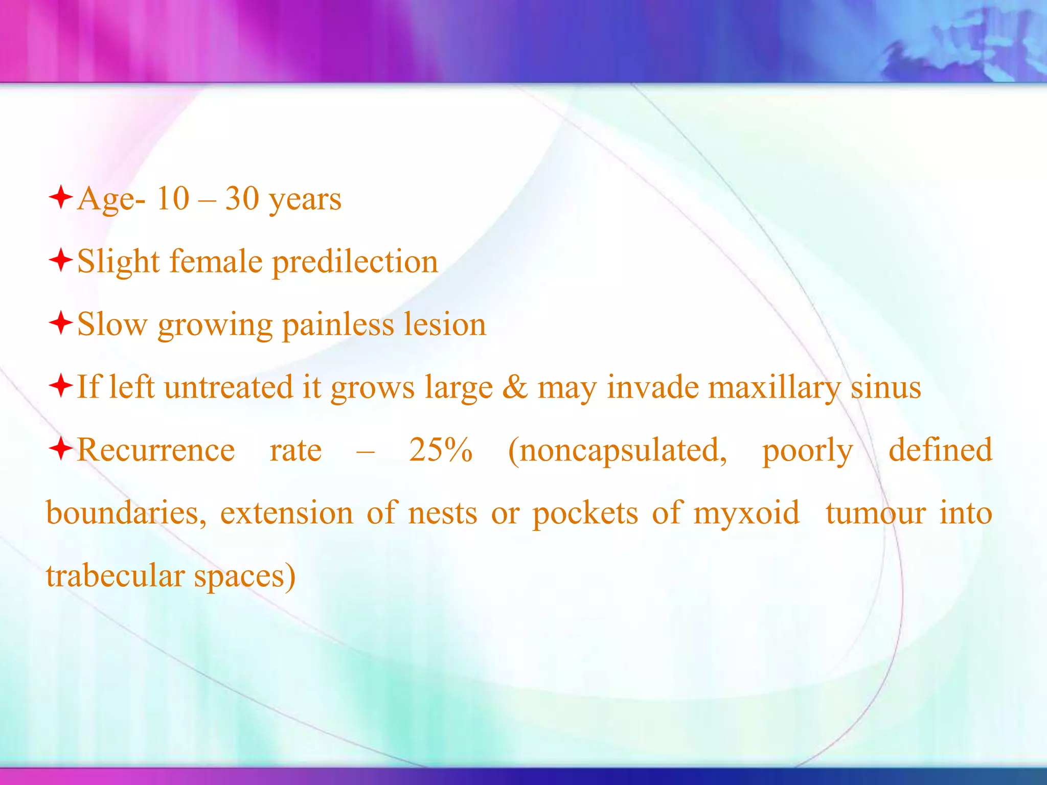 Age- 10 – 30 years
Slight female predilection
Slow growing painless lesion
If left untreated it grows large & may invade maxillary sinus
Recurrence rate – 25% (noncapsulated, poorly defined
boundaries, extension of nests or pockets of myxoid tumour into
trabecular spaces)
 