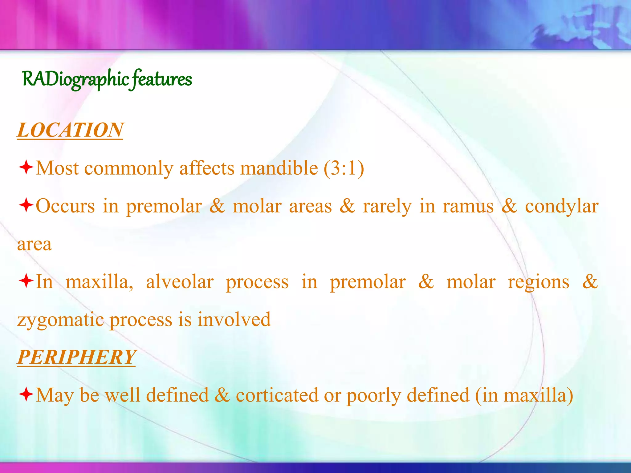 LOCATION
Most commonly affects mandible (3:1)
Occurs in premolar & molar areas & rarely in ramus & condylar
area
In maxilla, alveolar process in premolar & molar regions &
zygomatic process is involved
PERIPHERY
May be well defined & corticated or poorly defined (in maxilla)
RADiographicfeatures
 