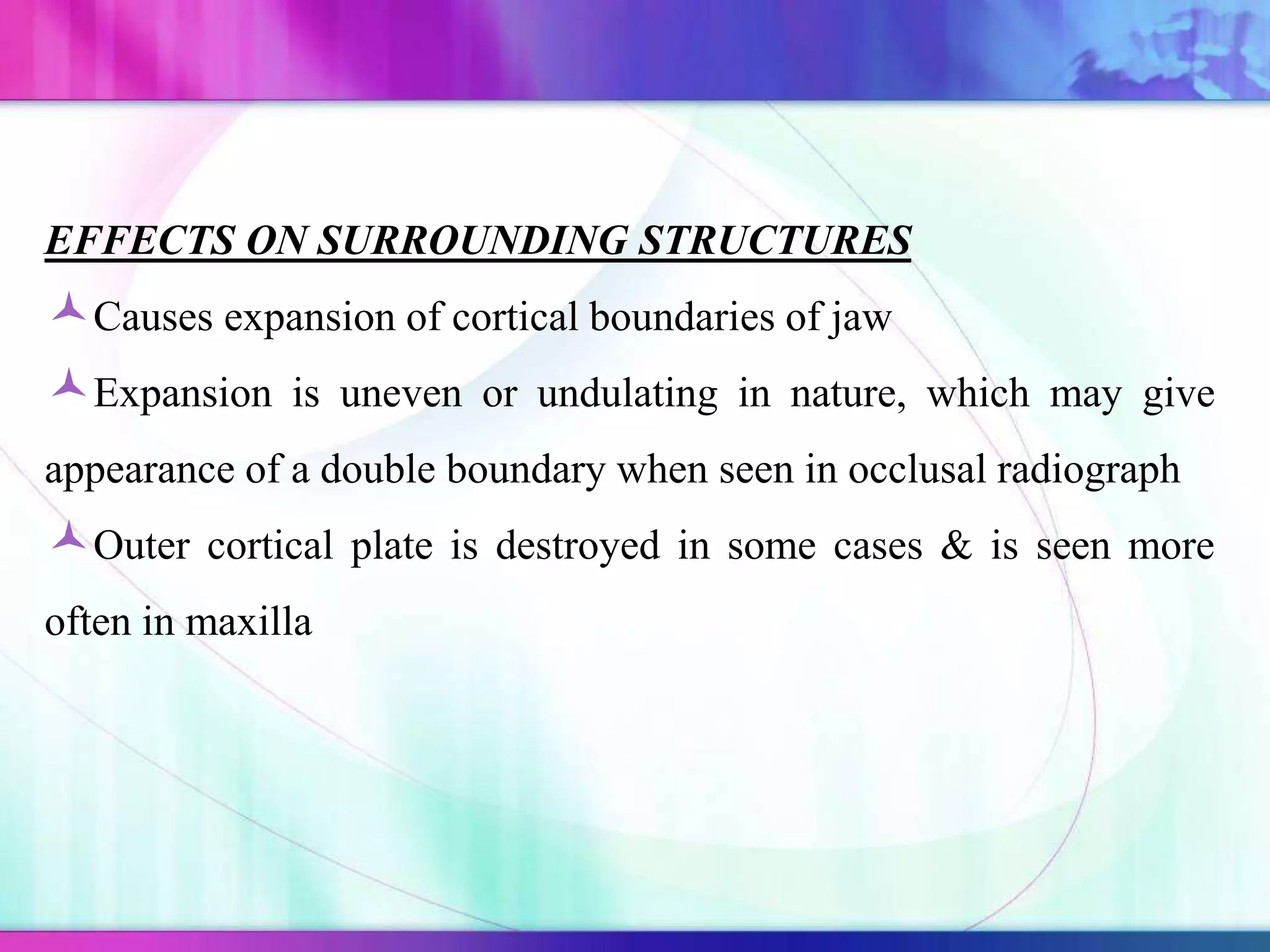 EFFECTS ON SURROUNDING STRUCTURES
Causes expansion of cortical boundaries of jaw
Expansion is uneven or undulating in nature, which may give
appearance of a double boundary when seen in occlusal radiograph
Outer cortical plate is destroyed in some cases & is seen more
often in maxilla
 