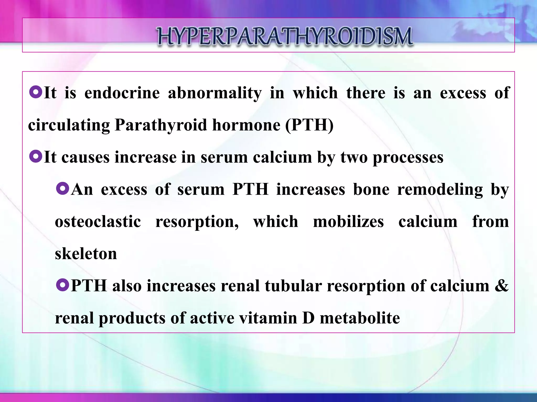 It is endocrine abnormality in which there is an excess of
circulating Parathyroid hormone (PTH)
It causes increase in serum calcium by two processes
An excess of serum PTH increases bone remodeling by
osteoclastic resorption, which mobilizes calcium from
skeleton
PTH also increases renal tubular resorption of calcium &
renal products of active vitamin D metabolite
 