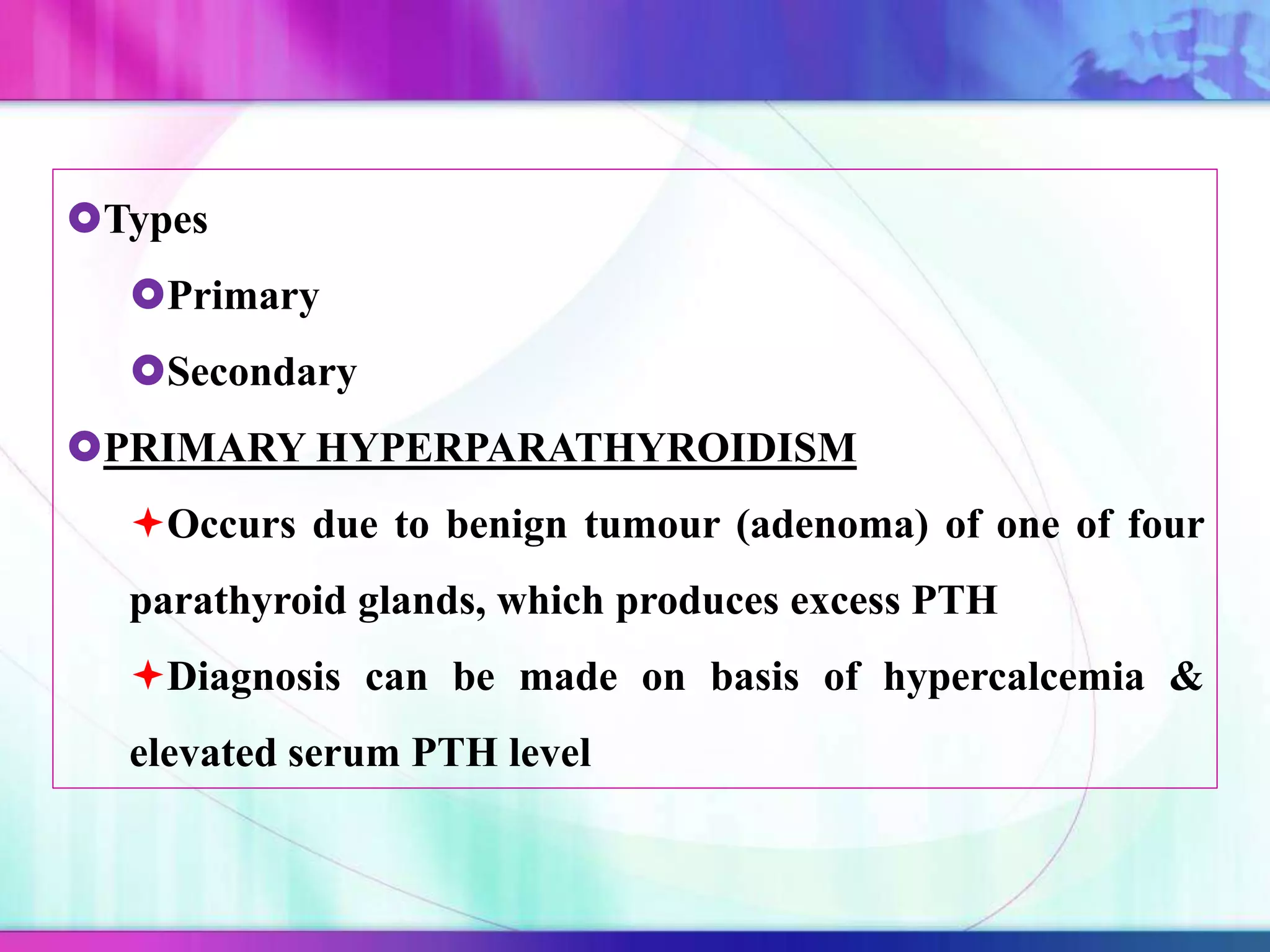 Types
Primary
Secondary
PRIMARY HYPERPARATHYROIDISM
Occurs due to benign tumour (adenoma) of one of four
parathyroid glands, which produces excess PTH
Diagnosis can be made on basis of hypercalcemia &
elevated serum PTH level
 
