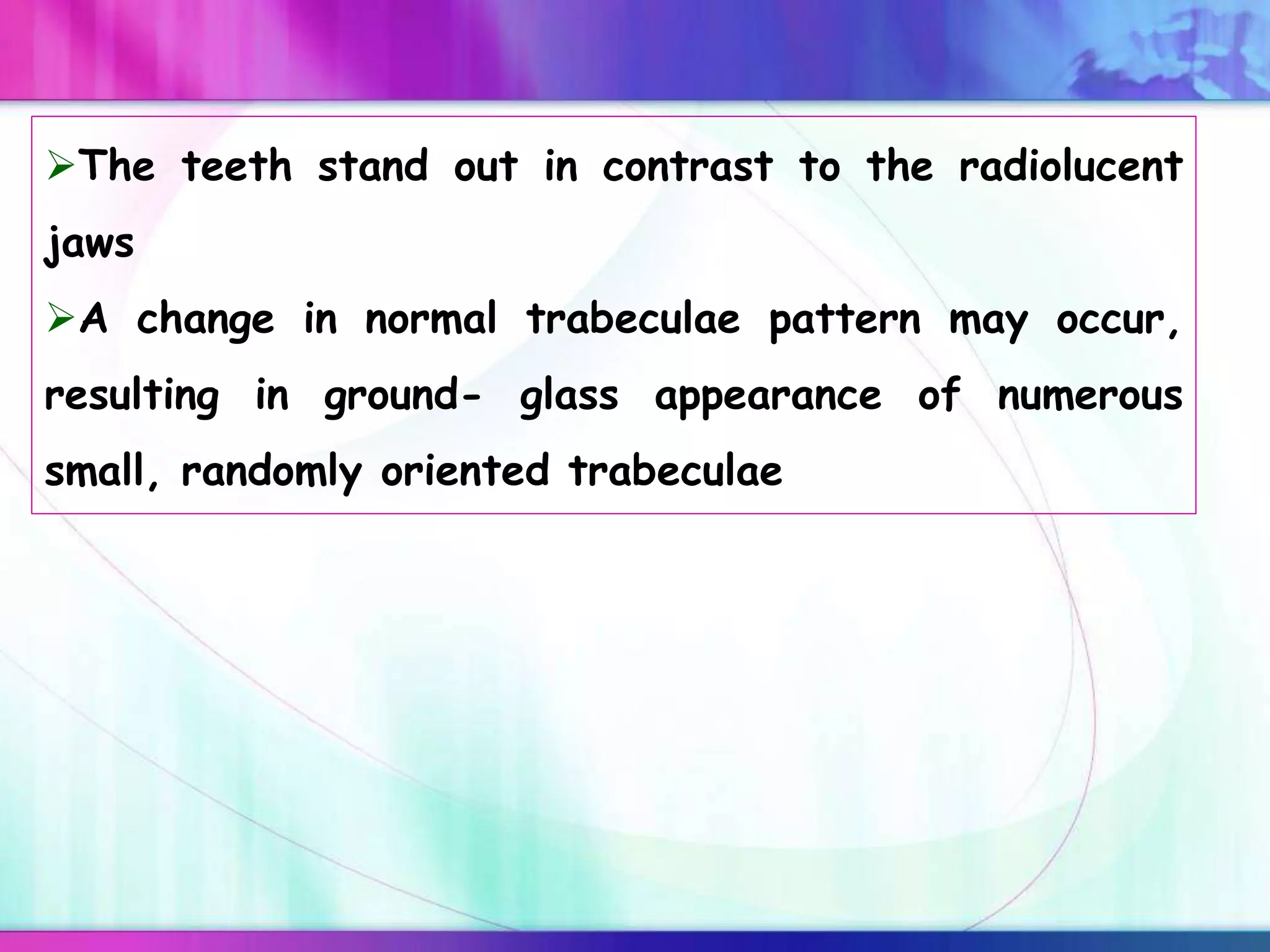 The teeth stand out in contrast to the radiolucent
jaws
A change in normal trabeculae pattern may occur,
resulting in ground- glass appearance of numerous
small, randomly oriented trabeculae
 