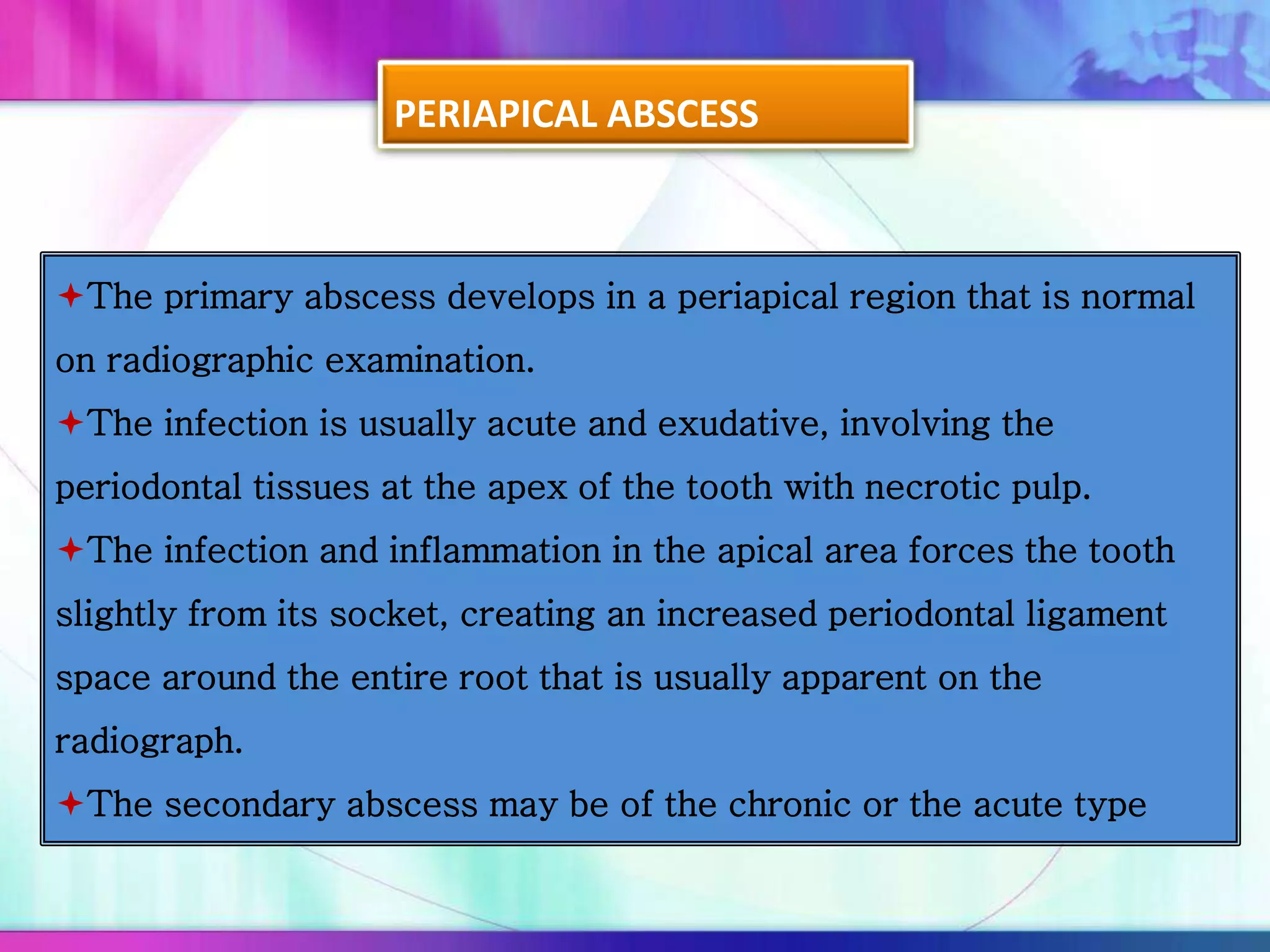 PERIAPICAL ABSCESS
The primary abscess develops in a periapical region that is normal
on radiographic examination.
The infection is usually acute and exudative, involving the
periodontal tissues at the apex of the tooth with necrotic pulp.
The infection and inflammation in the apical area forces the tooth
slightly from its socket, creating an increased periodontal ligament
space around the entire root that is usually apparent on the
radiograph.
The secondary abscess may be of the chronic or the acute type
 