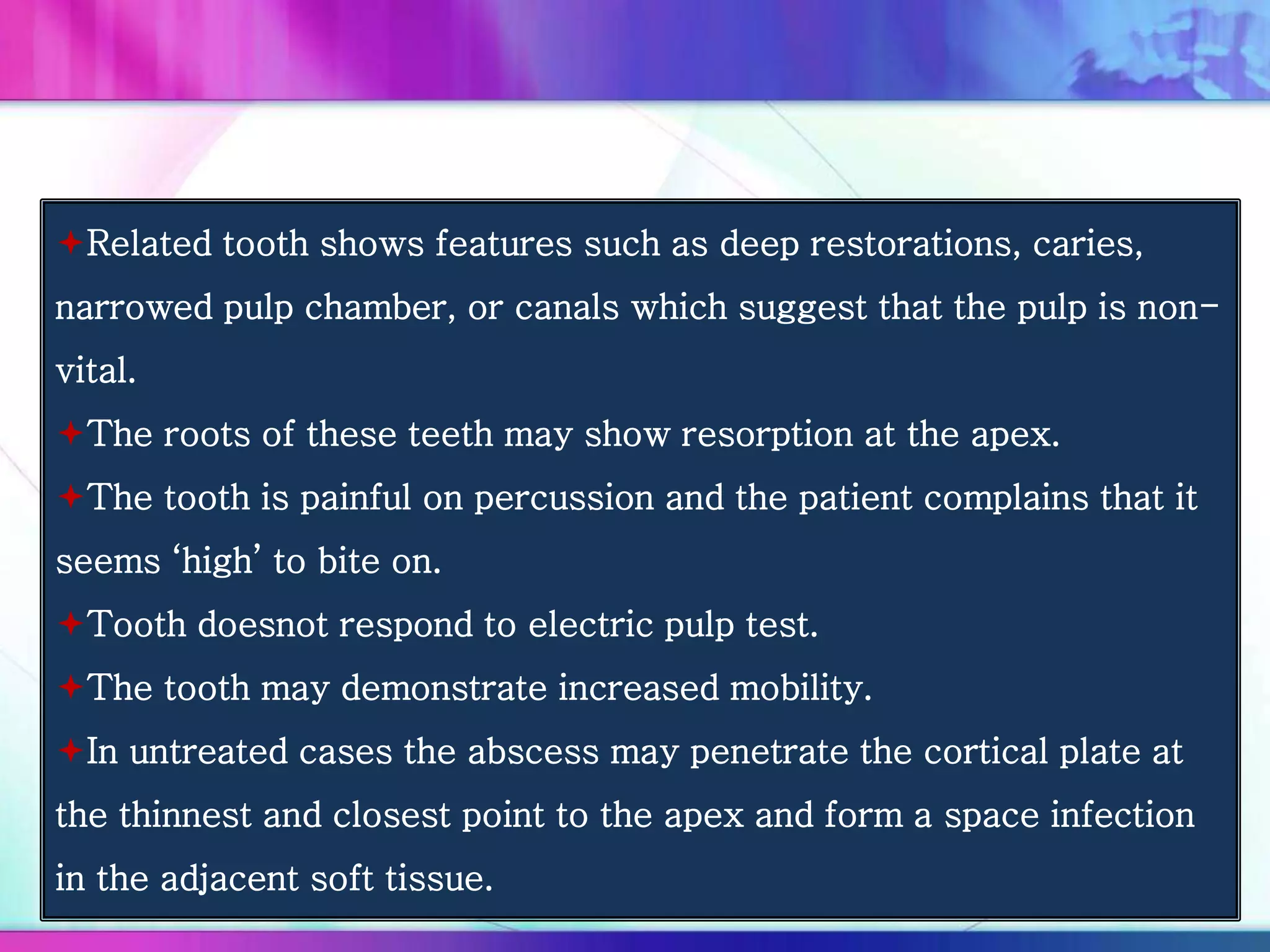 Related tooth shows features such as deep restorations, caries,
narrowed pulp chamber, or canals which suggest that the pulp is non-
vital.
The roots of these teeth may show resorption at the apex.
The tooth is painful on percussion and the patient complains that it
seems ‘high’ to bite on.
Tooth doesnot respond to electric pulp test.
The tooth may demonstrate increased mobility.
In untreated cases the abscess may penetrate the cortical plate at
the thinnest and closest point to the apex and form a space infection
in the adjacent soft tissue.
 