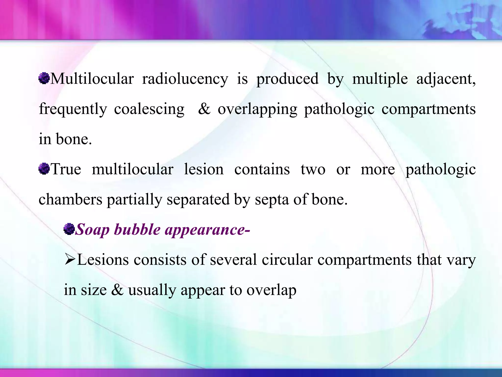 Multilocular radiolucency is produced by multiple adjacent,
frequently coalescing & overlapping pathologic compartments
in bone.
True multilocular lesion contains two or more pathologic
chambers partially separated by septa of bone.
Soap bubble appearance-
Lesions consists of several circular compartments that vary
in size & usually appear to overlap
 