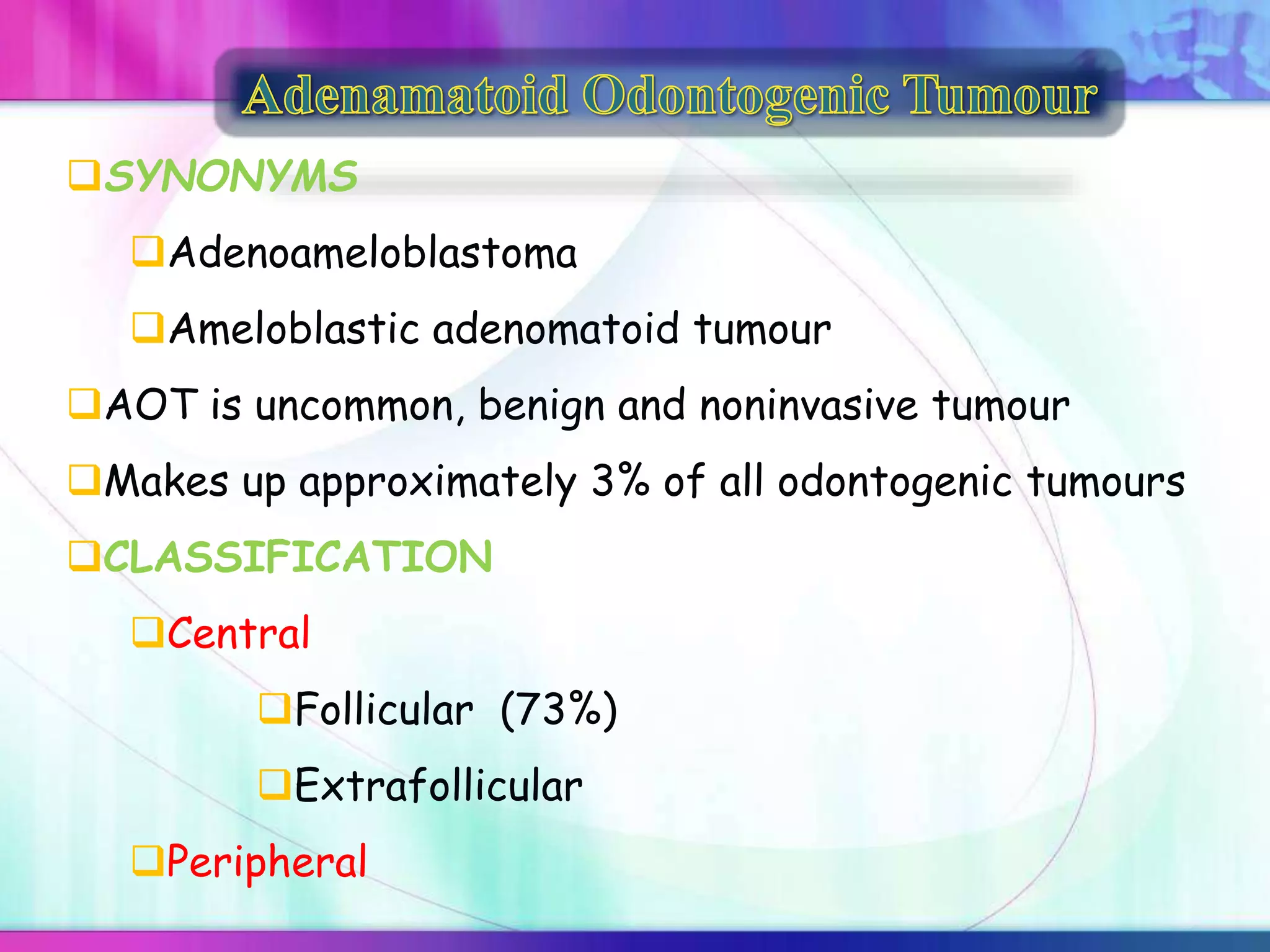 SYNONYMS
Adenoameloblastoma
Ameloblastic adenomatoid tumour
AOT is uncommon, benign and noninvasive tumour
Makes up approximately 3% of all odontogenic tumours
CLASSIFICATION
Central
Follicular (73%)
Extrafollicular
Peripheral
 