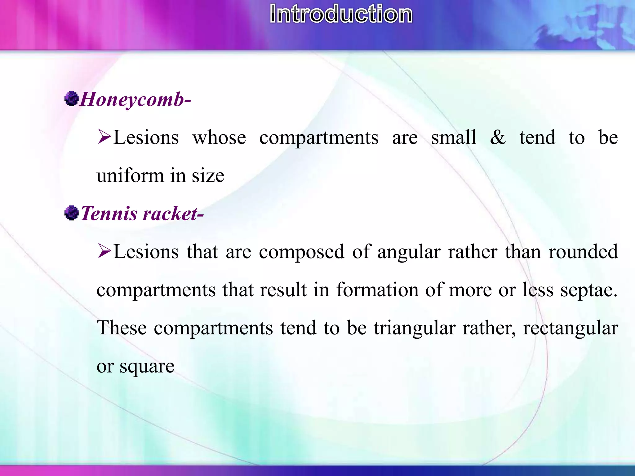 Honeycomb-
Lesions whose compartments are small & tend to be
uniform in size
Tennis racket-
Lesions that are composed of angular rather than rounded
compartments that result in formation of more or less septae.
These compartments tend to be triangular rather, rectangular
or square
 