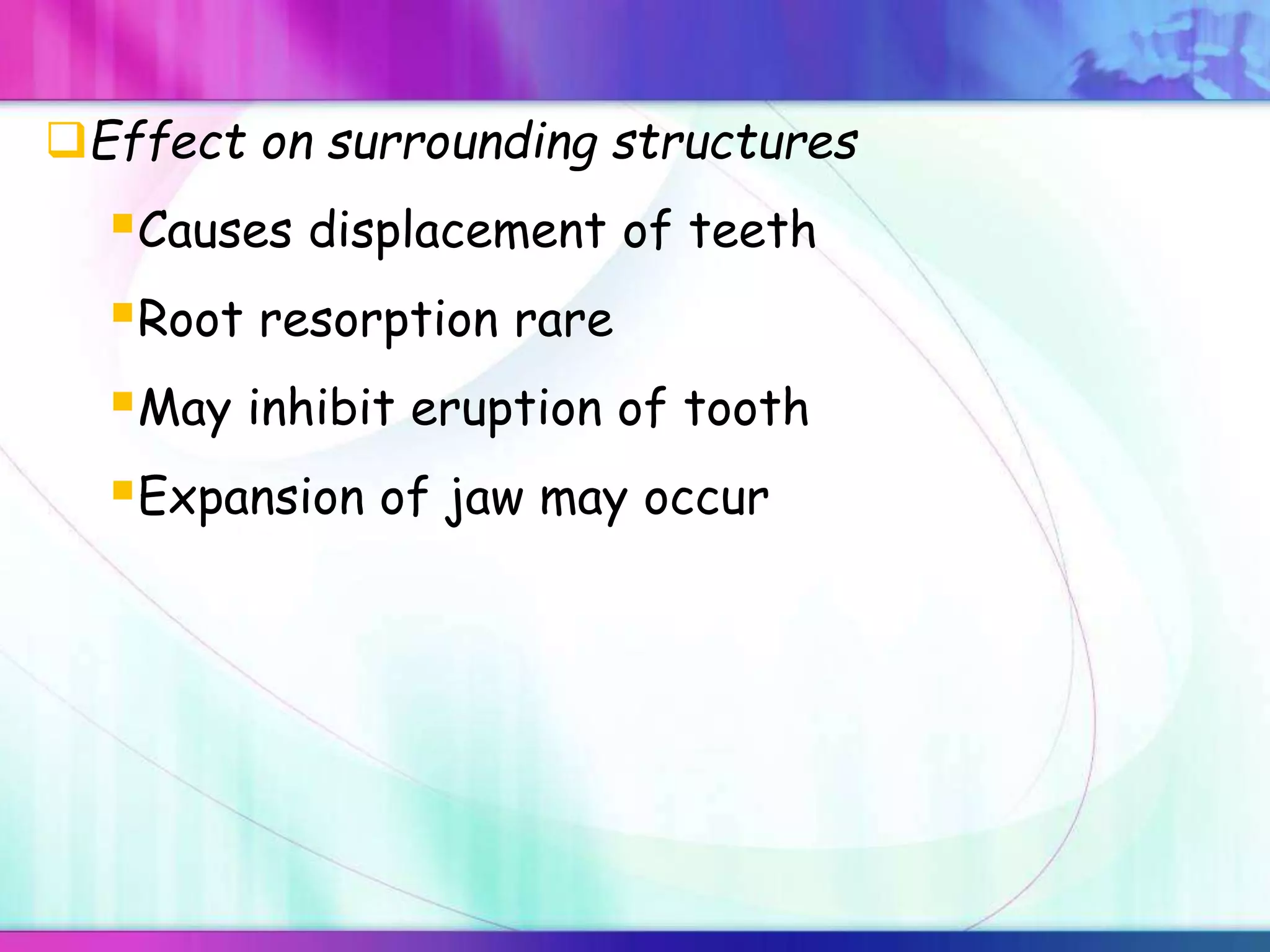 Effect on surrounding structures
Causes displacement of teeth
Root resorption rare
May inhibit eruption of tooth
Expansion of jaw may occur
 