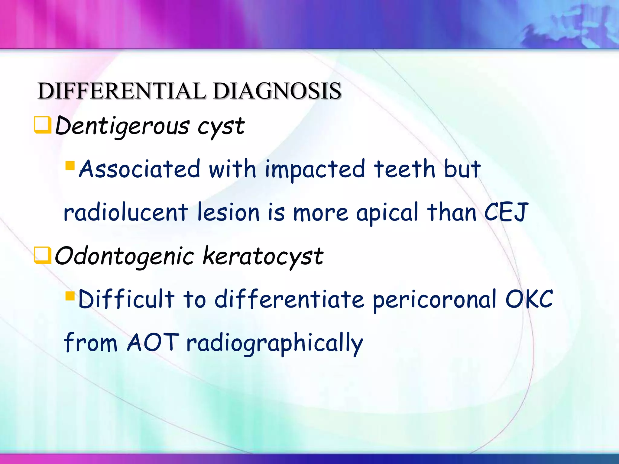 Dentigerous cyst
Associated with impacted teeth but
radiolucent lesion is more apical than CEJ
DIFFERENTIAL DIAGNOSIS
Odontogenic keratocyst
Difficult to differentiate pericoronal OKC
from AOT radiographically
 