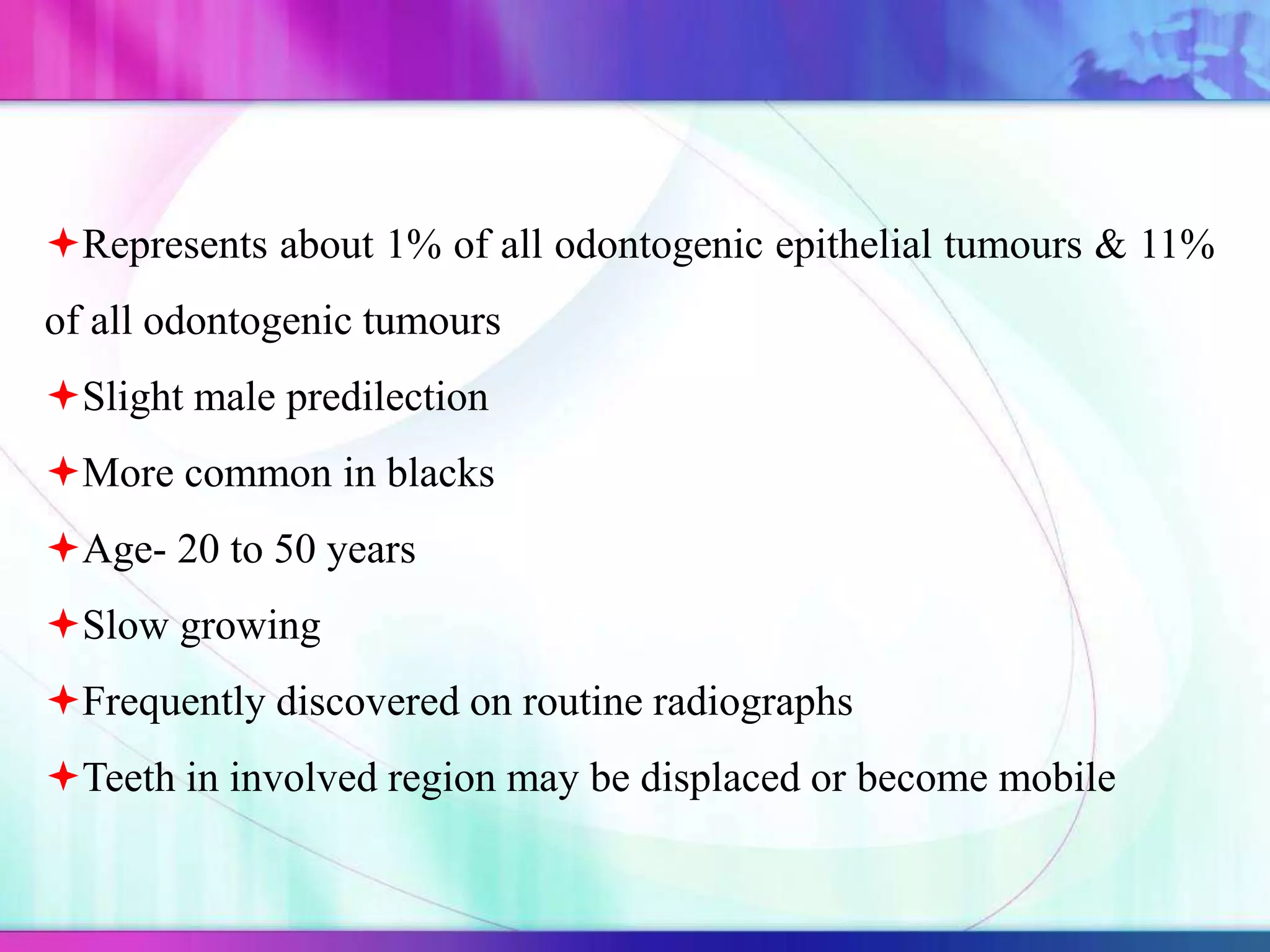Represents about 1% of all odontogenic epithelial tumours & 11%
of all odontogenic tumours
Slight male predilection
More common in blacks
Age- 20 to 50 years
Slow growing
Frequently discovered on routine radiographs
Teeth in involved region may be displaced or become mobile
 