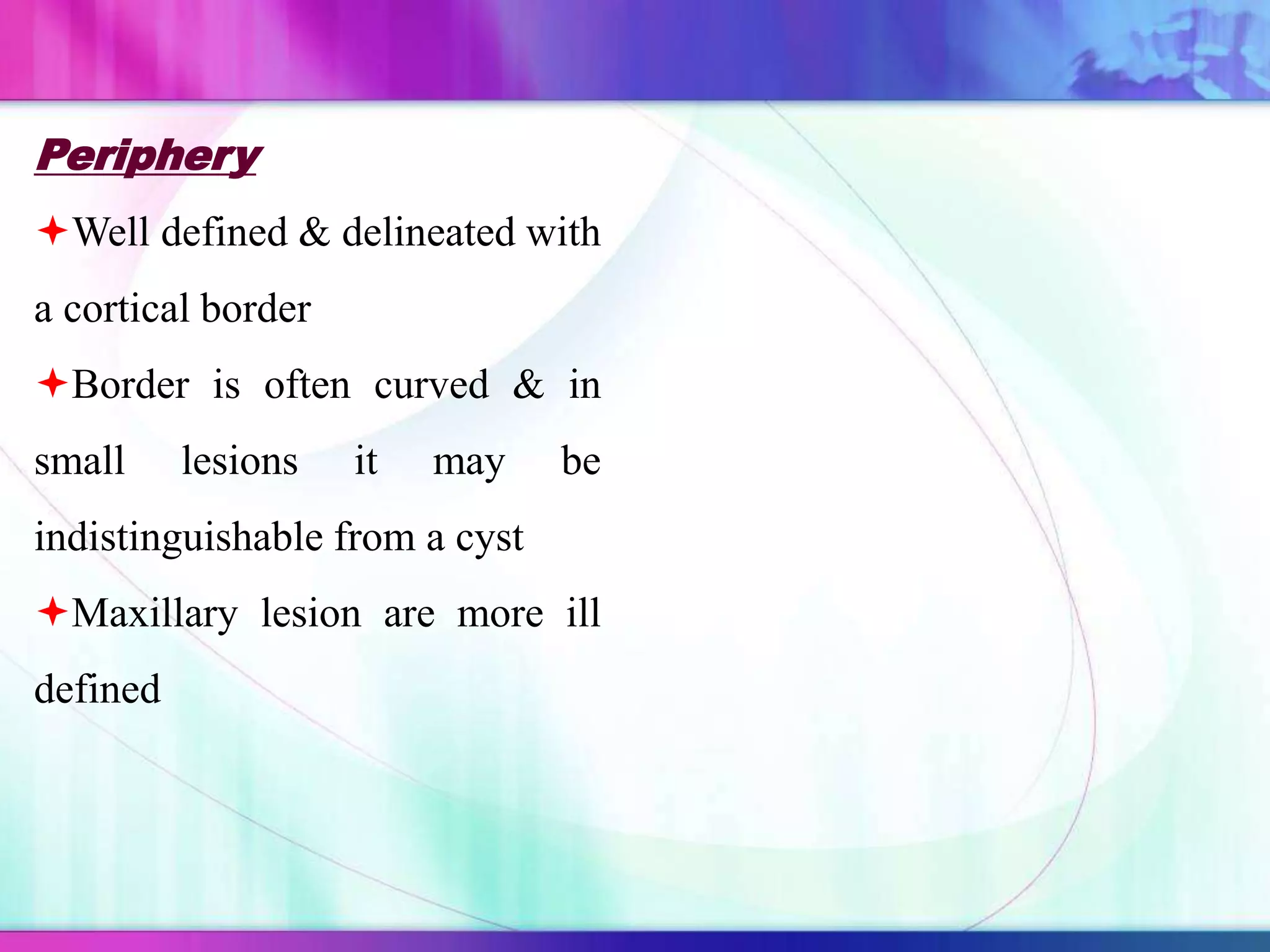 Periphery
Well defined & delineated with
a cortical border
Border is often curved & in
small lesions it may be
indistinguishable from a cyst
Maxillary lesion are more ill
defined
 