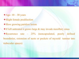 Age- 10 – 30 years
Slight female predilection
Slow growing painless lesion
If left untreated it grows large & may invade maxillary sinus
Recurrence rate – 25% (noncapsulated, poorly defined
boundaries, extension of nests or pockets of myxoid tumour into
trabecular spaces)
 
