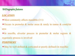 LOCATION
Most commonly affects mandible (3:1)
Occurs in premolar & molar areas & rarely in ramus & condylar
area
In maxilla, alveolar process in premolar & molar regions &
zygomatic process is involved
PERIPHERY
May be well defined & corticated or poorly defined (in maxilla)
RADiographicfeatures
 