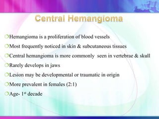 Hemangioma is a proliferation of blood vessels
Most frequently noticed in skin & subcutaneous tissues
Central hemangioma is more commonly seen in vertebrae & skull
Rarely develops in jaws
Lesion may be developmental or traumatic in origin
More prevalent in females (2:1)
Age- 1st decade
 
