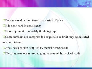 Presents as slow, non tender expansion of jaws
It is bony hard in consistency
Pain, if present is probably throbbing type
Some tumours are compressible or pulsate & bruit may be detected
on auscultation
Anesthesia of skin supplied by mental nerve occurs
Bleeding may occur around gingiva around the neck of teeth
 