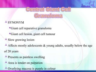 SYNONYM
Giant cell reparative granuloma
Giant cell lesion, giant cell tumour
Slow growing lesion
Affects mostly adolescents & young adults, usually below the age
of 20 years
Presents as painless swelling
Area is tender on palpation
Overlying mucosa is purple in colour
 
